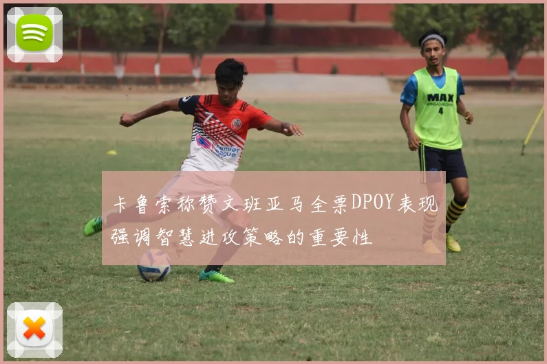 卡鲁索称赞文班亚马全票DPOY表现强调智慧进攻策略的重要性